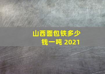 山西面包铁多少钱一吨 2021